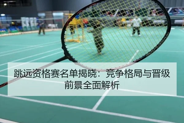 跳远资格赛名单揭晓：竞争格局与晋级前景全面解析