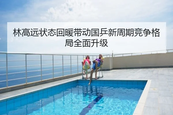 林高远状态回暖带动国乒新周期竞争格局全面升级