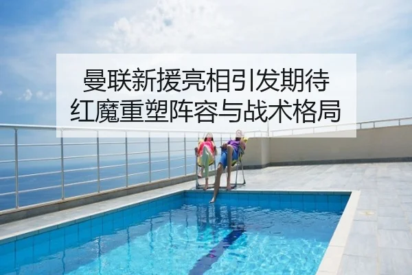 曼联新援亮相引发期待 红魔重塑阵容与战术格局