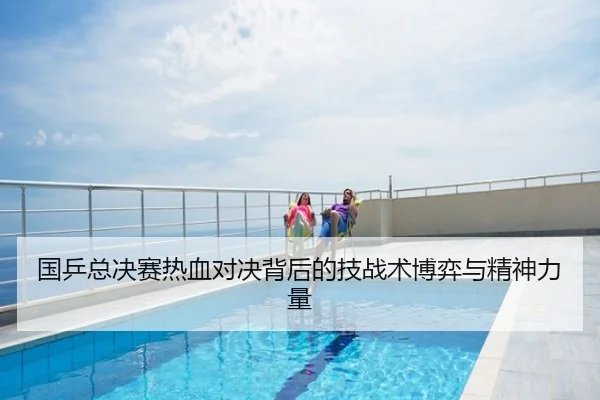 国乒总决赛热血对决背后的技战术博弈与精神力量