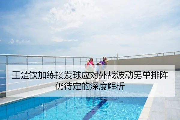 王楚钦加练接发球应对外战波动男单排阵仍待定的深度解析