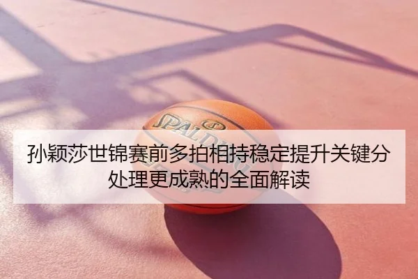 孙颖莎世锦赛前多拍相持稳定提升关键分处理更成熟的全面解读