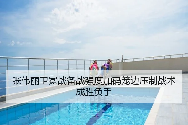 张伟丽卫冕战备战强度加码笼边压制战术成胜负手