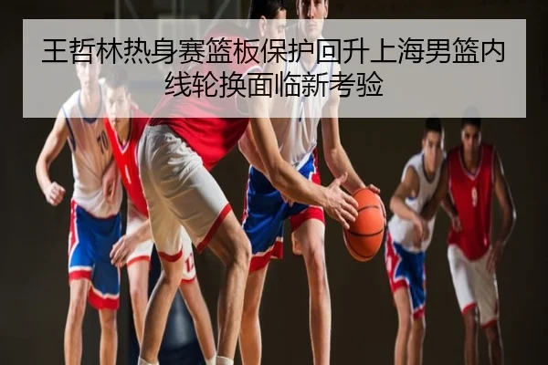 王哲林热身赛篮板保护回升上海男篮内线轮换面临新考验