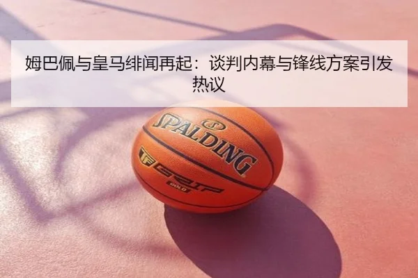 姆巴佩与皇马绯闻再起：谈判内幕与锋线方案引发热议