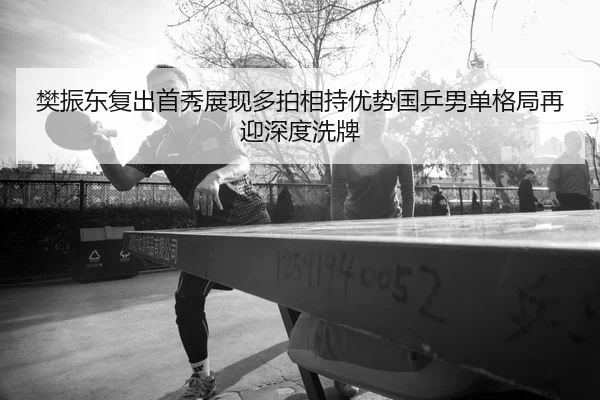 樊振东复出首秀展现多拍相持优势国乒男单格局再迎深度洗牌
