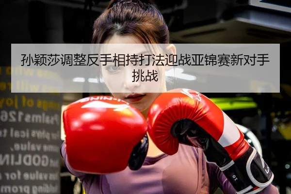 孙颖莎调整反手相持打法迎战亚锦赛新对手挑战