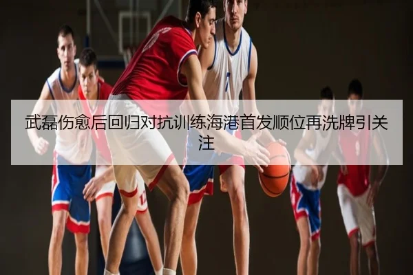 武磊伤愈后回归对抗训练海港首发顺位再洗牌引关注