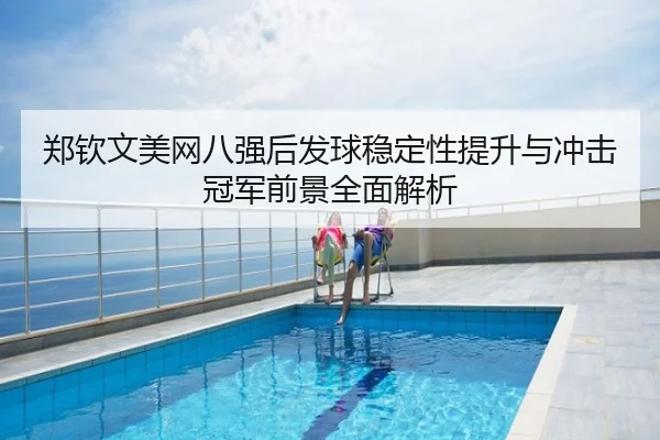 郑钦文美网八强后发球稳定性提升与冲击冠军前景全面解析
