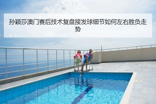孙颖莎澳门赛后技术复盘接发球细节如何左右胜负走势